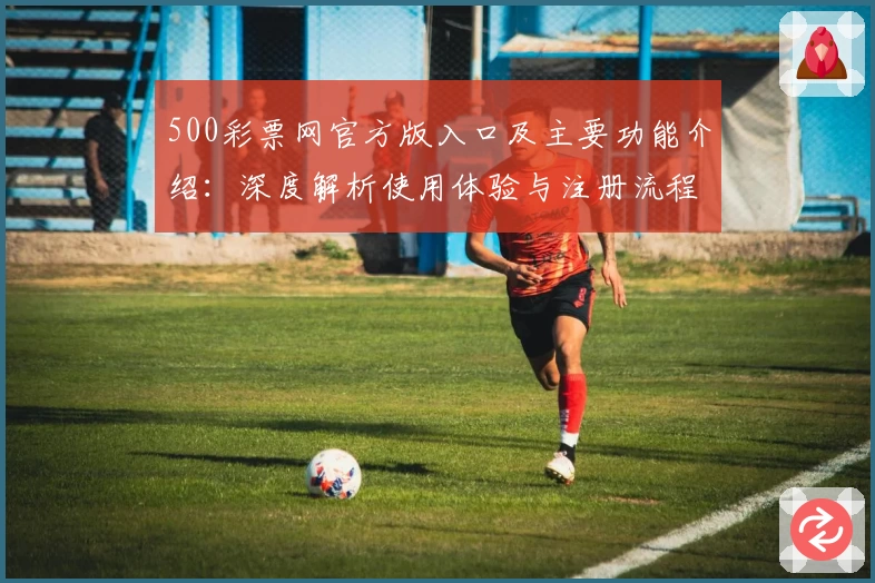 500彩票网官方版入口及主要功能介绍:深度解析使用体验与注册流程