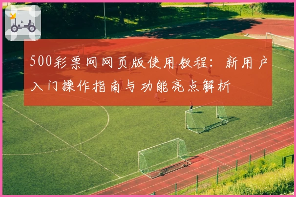 500彩票网网页版使用教程：新用户入门操作指南与功能亮点解析