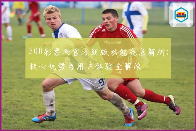 500彩票网官方新版功能亮点解析：核心优势与用户体验全解读