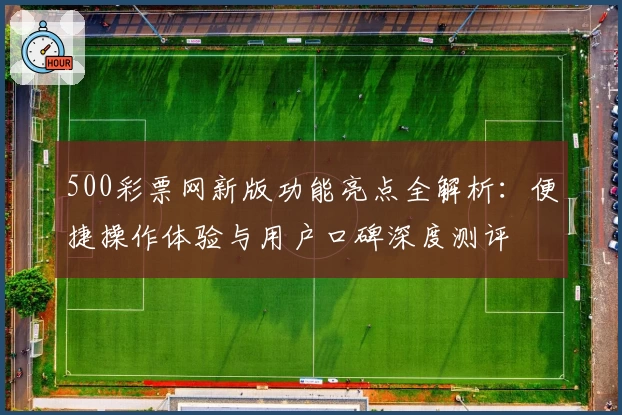 500彩票网新版功能亮点全解析：便捷操作体验与用户口碑深度测评