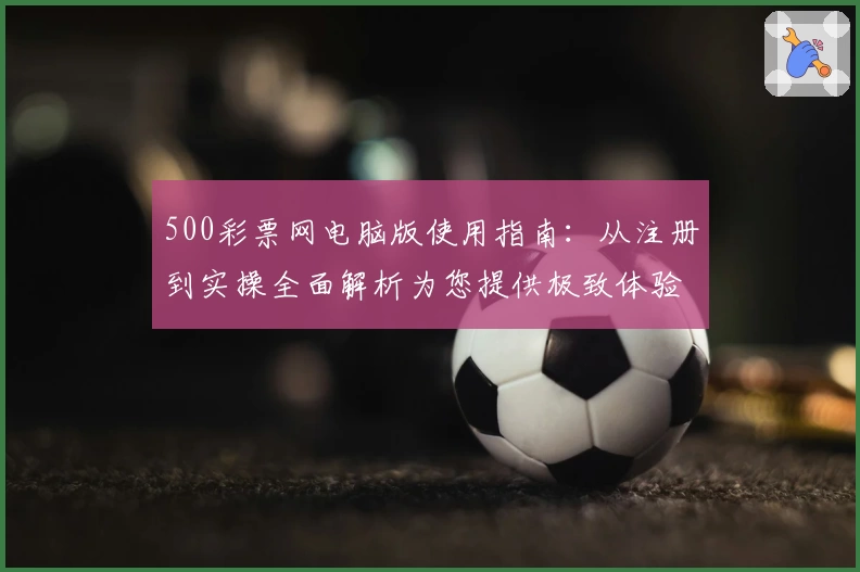 500彩票网电脑版使用指南：从注册到实操全面解析为您提供极致体验