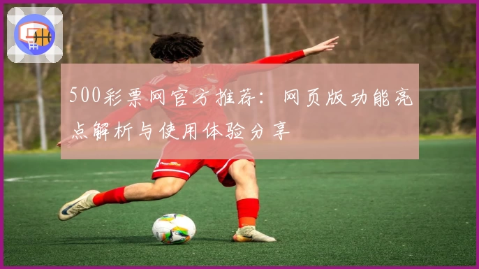 500彩票网官方推荐：网页版功能亮点解析与使用体验分享
