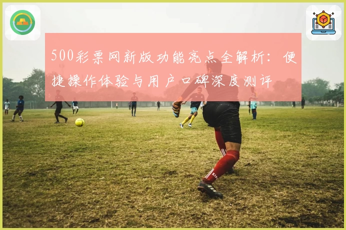 500彩票网新版功能亮点全解析：便捷操作体验与用户口碑深度测评