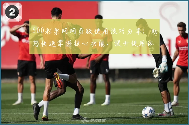 500彩票网网页版使用技巧分享：助您快速掌握核心功能、提升使用体验