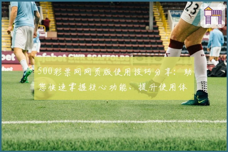 500彩票网网页版使用技巧分享：助您快速掌握核心功能、提升使用体验